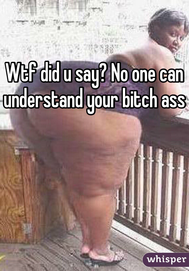 Wtf did u say? No one can understand your bitch ass