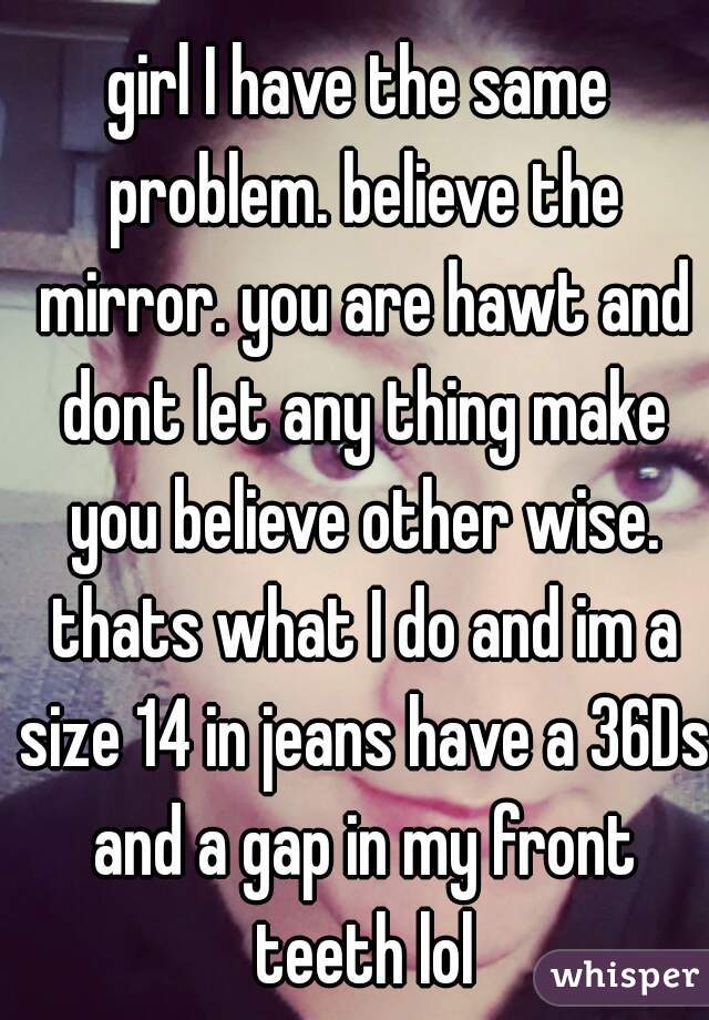 girl I have the same problem. believe the mirror. you are hawt and dont let any thing make you believe other wise. thats what I do and im a size 14 in jeans have a 36Ds and a gap in my front teeth lol