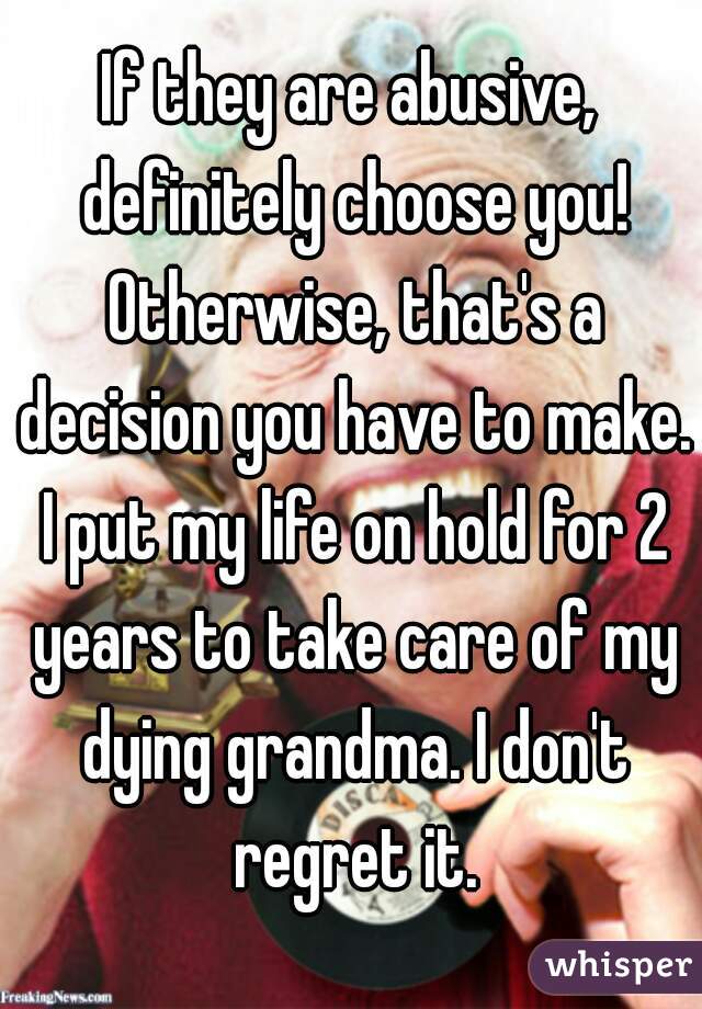 If they are abusive, definitely choose you! Otherwise, that's a decision you have to make. I put my life on hold for 2 years to take care of my dying grandma. I don't regret it.