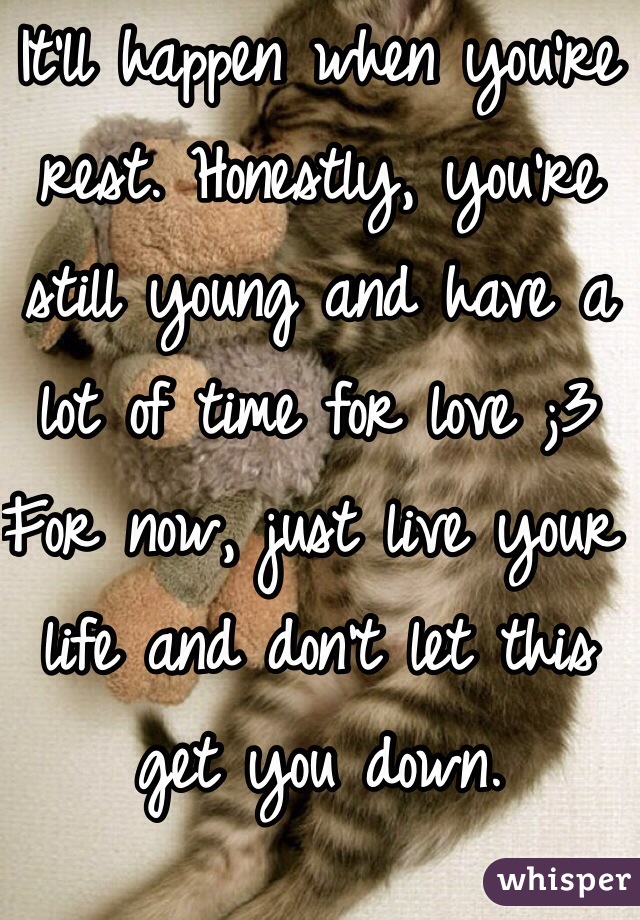 It'll happen when you're rest. Honestly, you're still young and have a lot of time for love ;3
For now, just live your life and don't let this get you down.