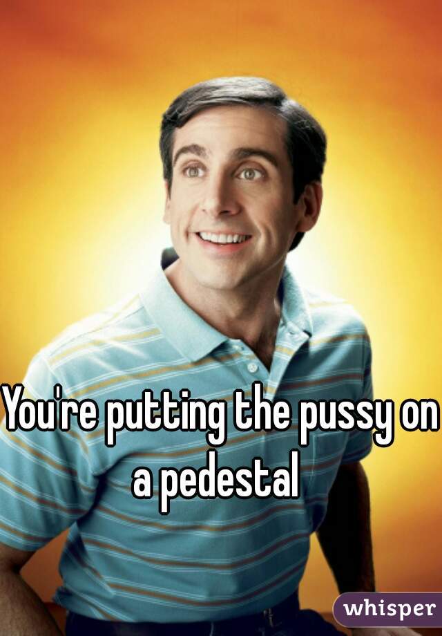 You're putting the pussy on a pedestal  