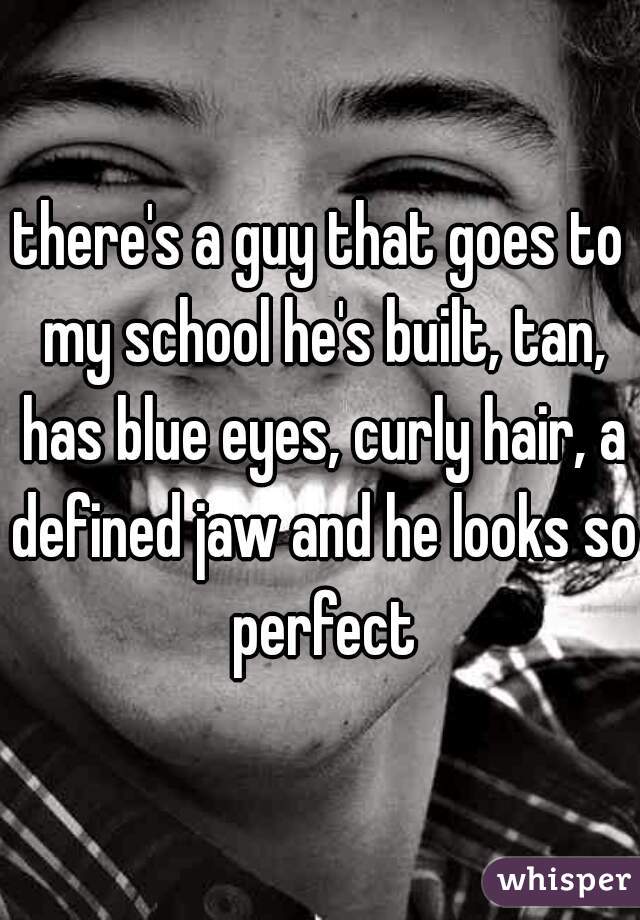 there's a guy that goes to my school he's built, tan, has blue eyes, curly hair, a defined jaw and he looks so perfect