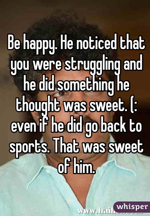Be happy. He noticed that you were struggling and he did something he thought was sweet. (: even if he did go back to sports. That was sweet of him. 