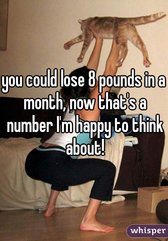 you could lose 8 pounds in a month, now that's a number I'm happy to think about!
