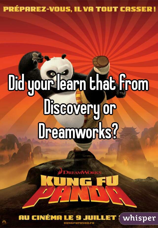 Did your learn that from Discovery or Dreamworks? 