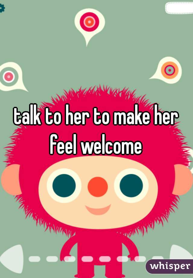 talk to her to make her feel welcome 