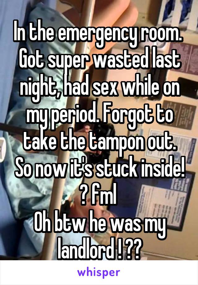 In the emergency room. 
Got super wasted last night, had sex while on my period. Forgot to take the tampon out. So now it's stuck inside! 😑 fml 
Oh btw he was my landlord ! 😳🙈