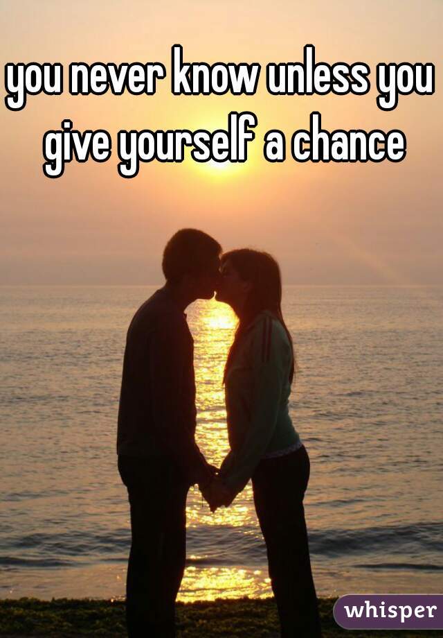 you never know unless you give yourself a chance