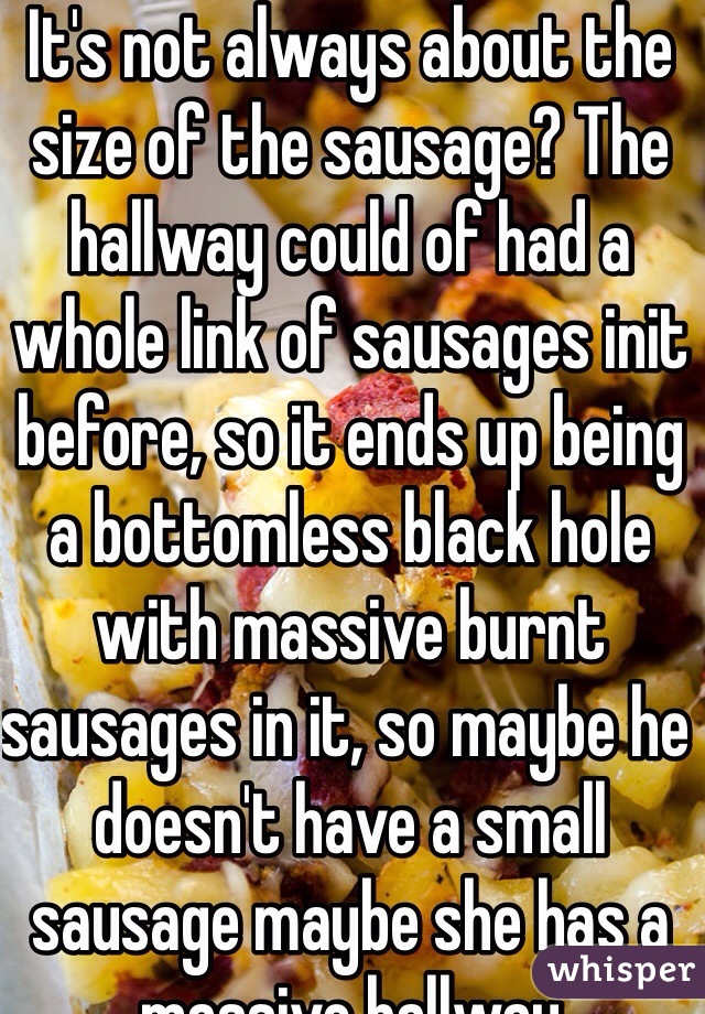 It's not always about the size of the sausage? The hallway could of had a whole link of sausages init before, so it ends up being a bottomless black hole with massive burnt sausages in it, so maybe he doesn't have a small sausage maybe she has a massive hallway