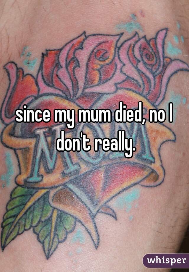 since my mum died, no I don't really.