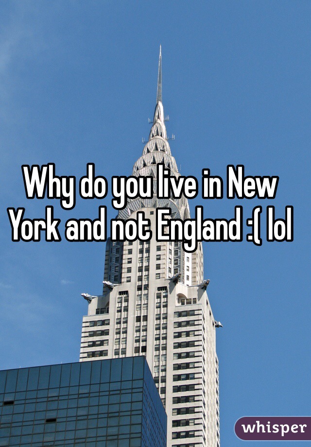 Why do you live in New York and not England :( lol 