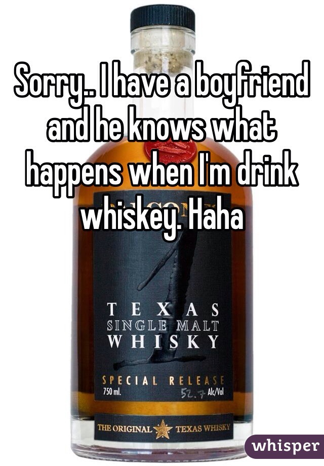 Sorry.. I have a boyfriend and he knows what happens when I'm drink whiskey. Haha 