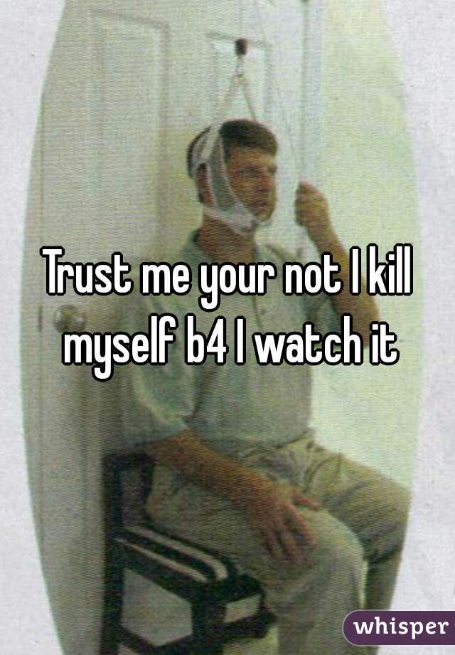 Trust me your not I kill myself b4 I watch it