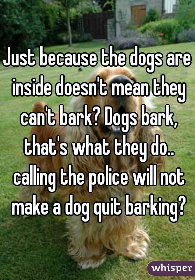 Just because the dogs are inside doesn't mean they can't bark? Dogs bark, that's what they do.. calling the police will not make a dog quit barking?