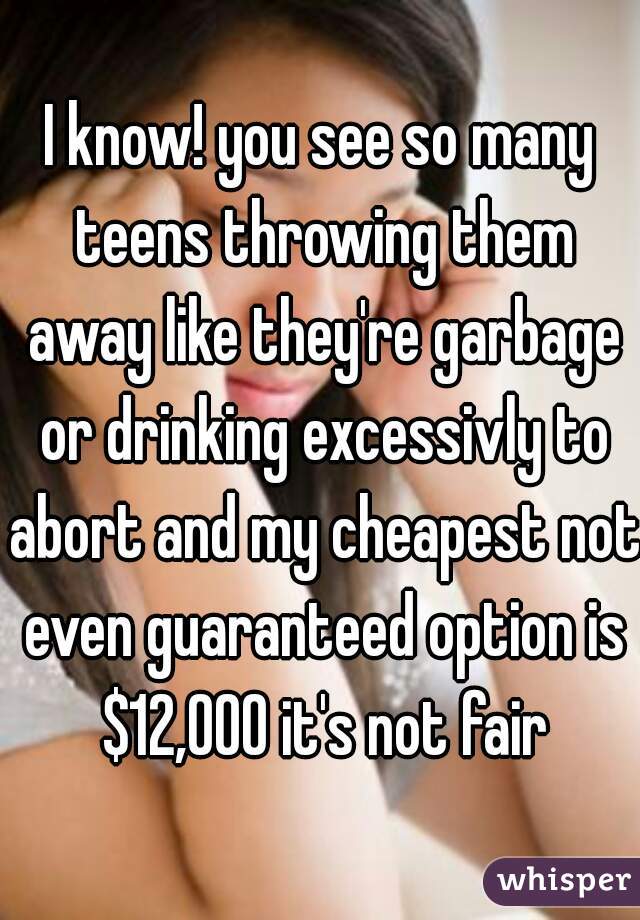 I know! you see so many teens throwing them away like they're garbage or drinking excessivly to abort and my cheapest not even guaranteed option is $12,000 it's not fair