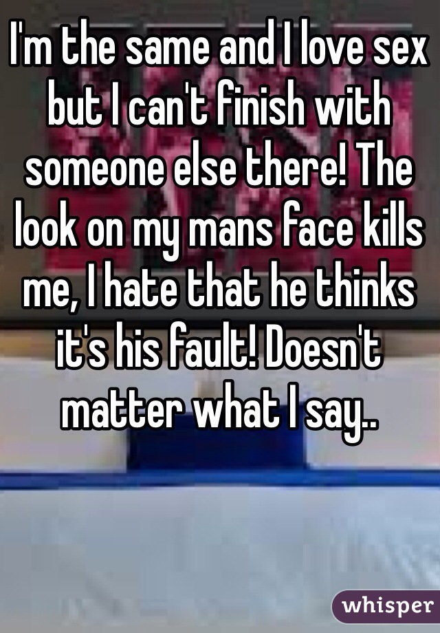 I'm the same and I love sex but I can't finish with someone else there! The look on my mans face kills me, I hate that he thinks it's his fault! Doesn't matter what I say.. 