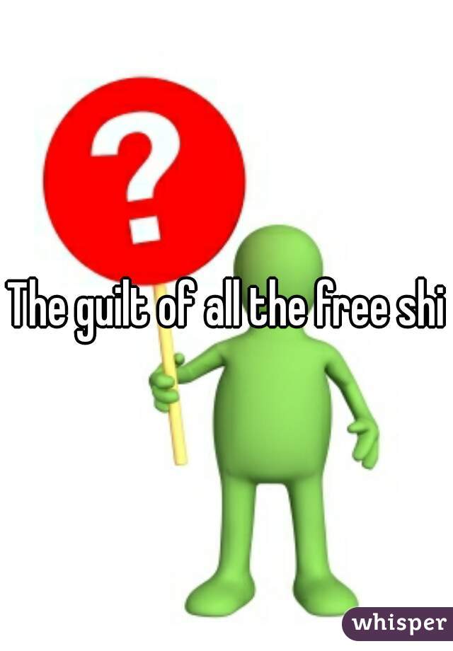 The guilt of all the free shit