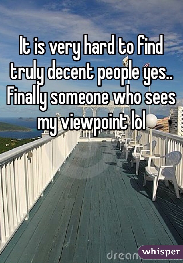 It is very hard to find truly decent people yes.. Finally someone who sees my viewpoint lol