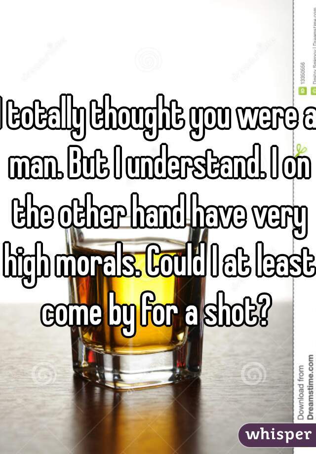 I totally thought you were a man. But I understand. I on the other hand have very high morals. Could I at least come by for a shot? 