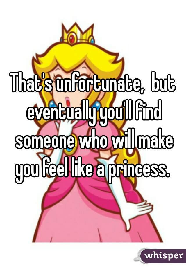 That's unfortunate,  but eventually you'll find someone who will make you feel like a princess. 