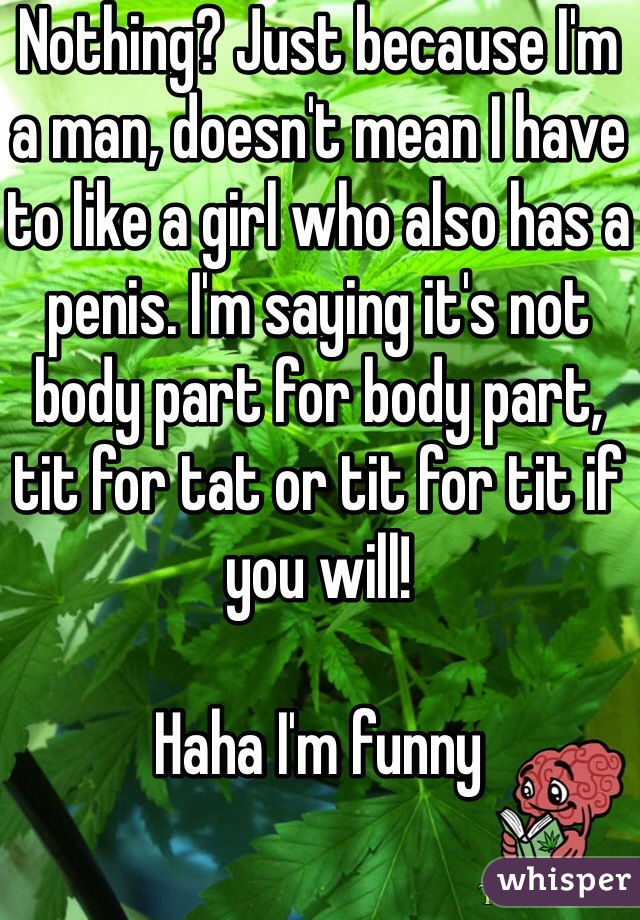 Nothing? Just because I'm a man, doesn't mean I have to like a girl who also has a penis. I'm saying it's not body part for body part, tit for tat or tit for tit if you will! 

Haha I'm funny 