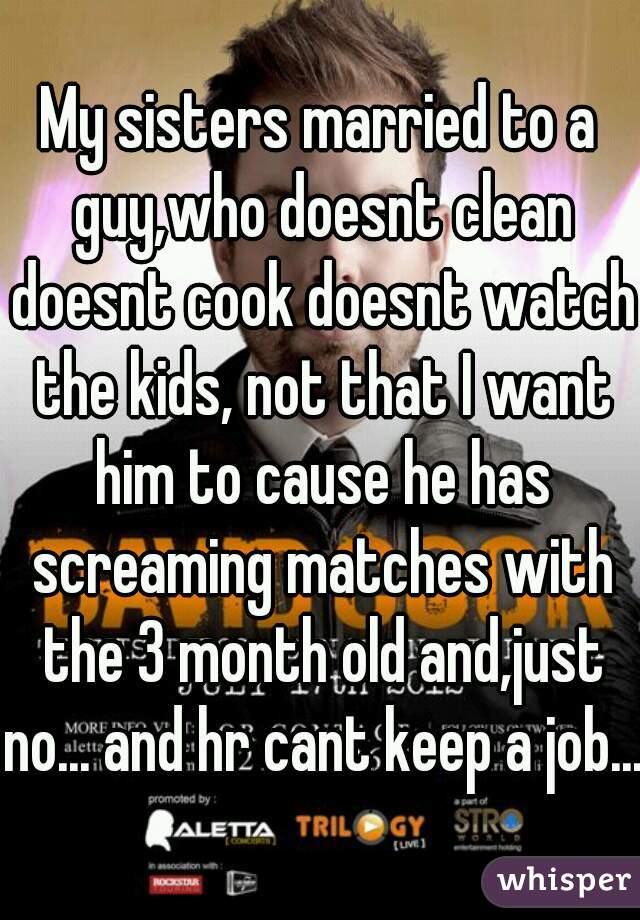 My sisters married to a guy,who doesnt clean doesnt cook doesnt watch the kids, not that I want him to cause he has screaming matches with the 3 month old and,just no... and hr cant keep a job....