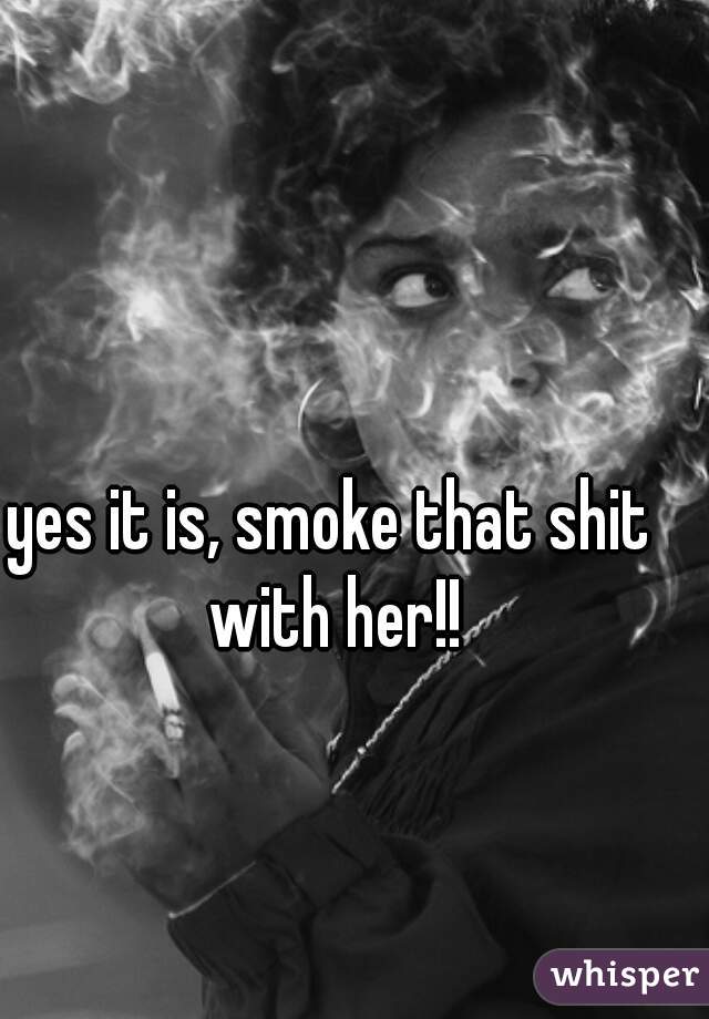 yes it is, smoke that shit with her!!