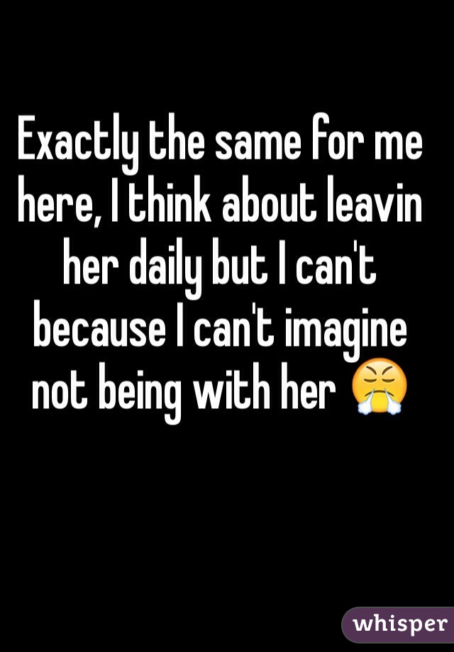 Exactly the same for me here, I think about leavin her daily but I can't because I can't imagine not being with her 😤