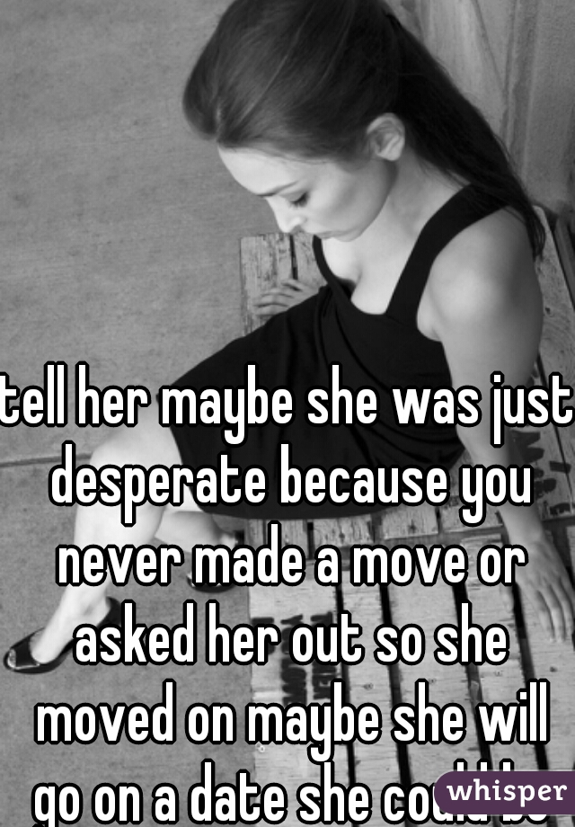 tell her maybe she was just desperate because you never made a move or asked her out so she moved on maybe she will go on a date she could be trying to make you want to be with her to u never know 