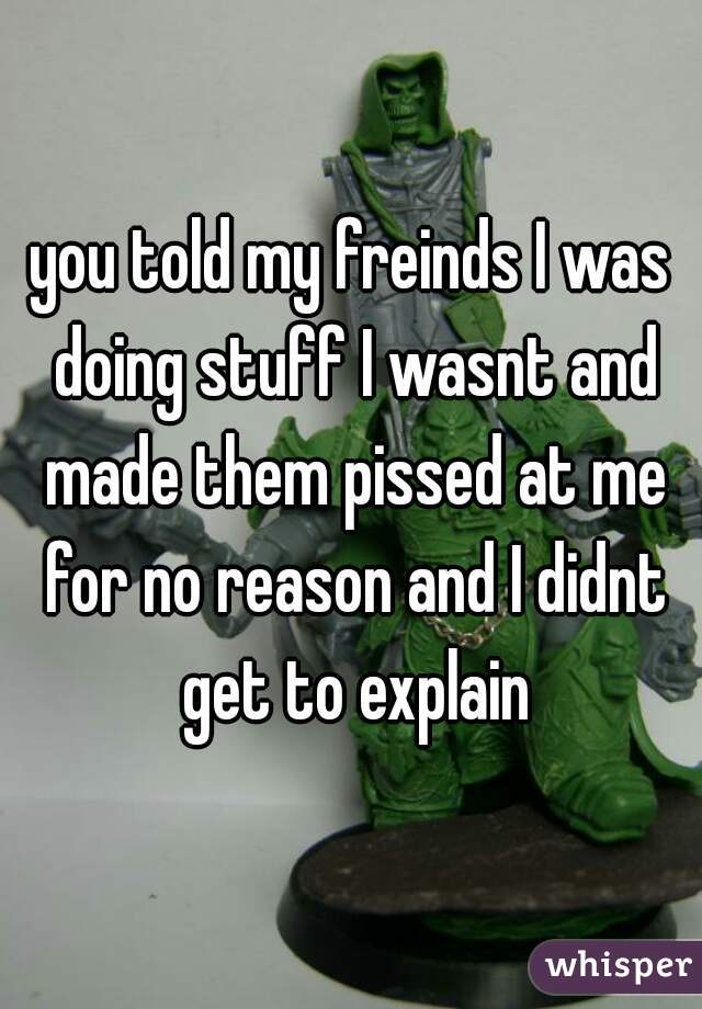 you told my freinds I was doing stuff I wasnt and made them pissed at me for no reason and I didnt get to explain