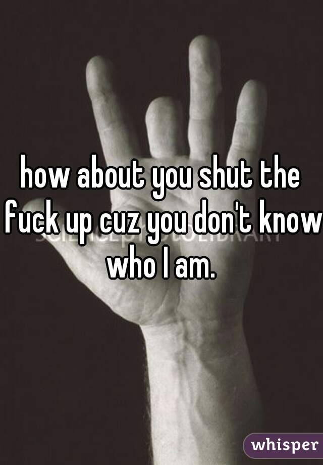how about you shut the fuck up cuz you don't know who I am. 