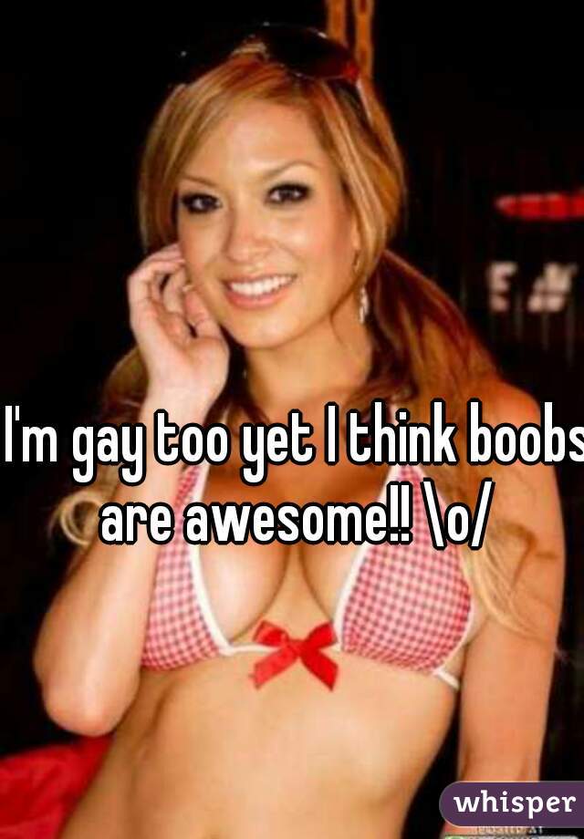 I'm gay too yet I think boobs are awesome!! \o/ 