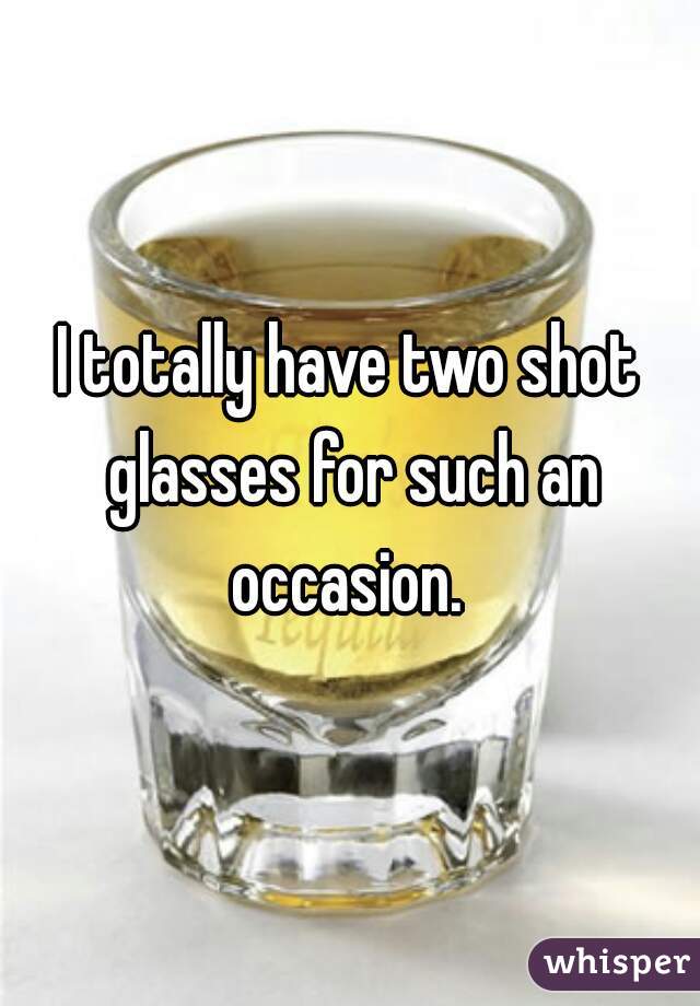 I totally have two shot glasses for such an occasion. 