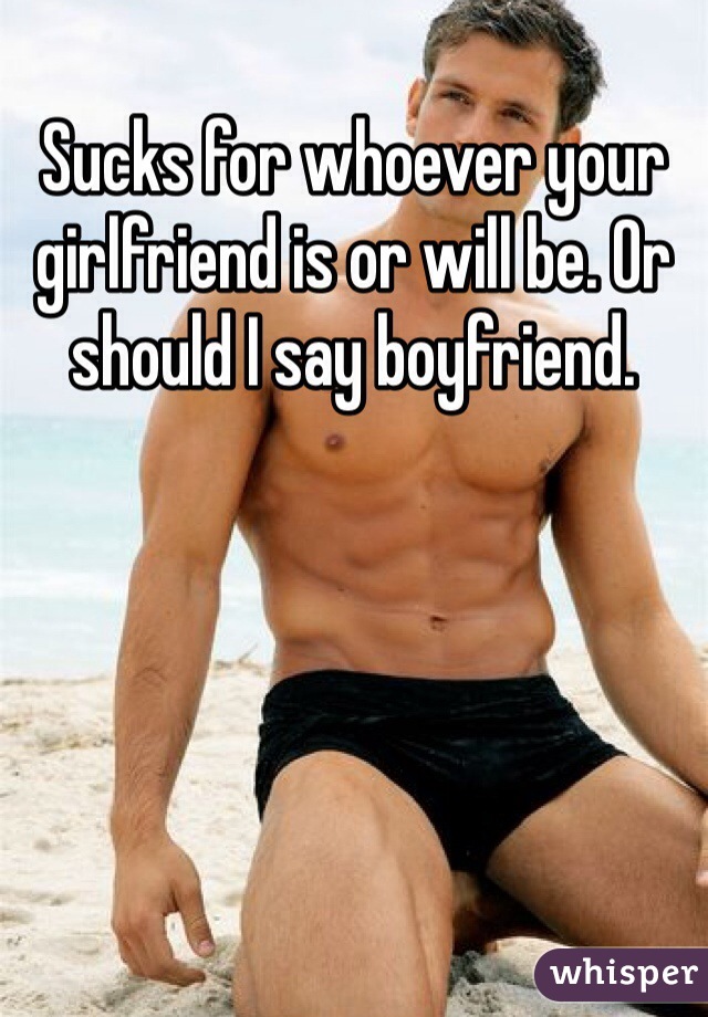 Sucks for whoever your girlfriend is or will be. Or should I say boyfriend. 