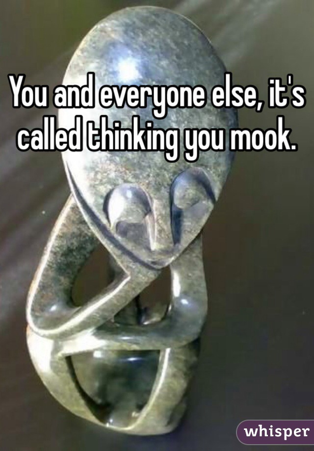 You and everyone else, it's called thinking you mook.