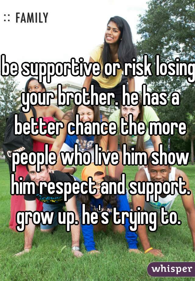 be supportive or risk losing your brother. he has a better chance the more people who live him show him respect and support. grow up. he's trying to. 
