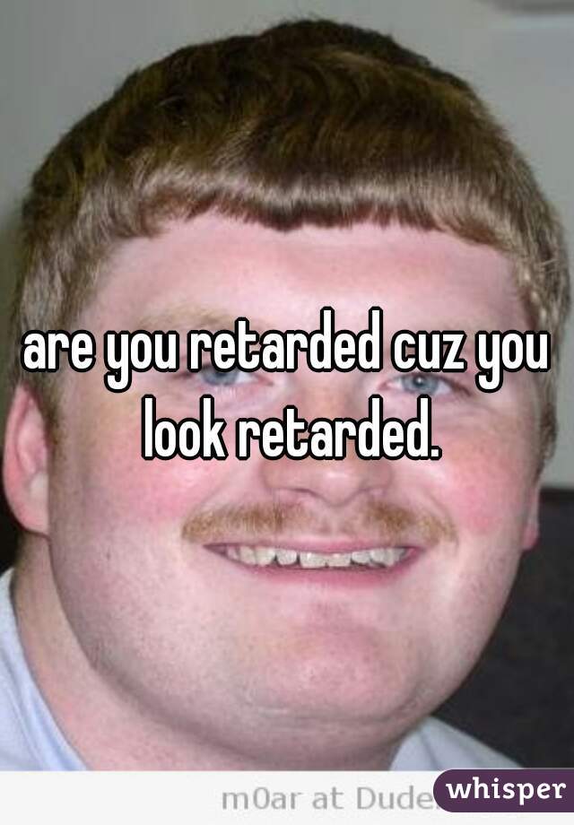 are you retarded cuz you look retarded.