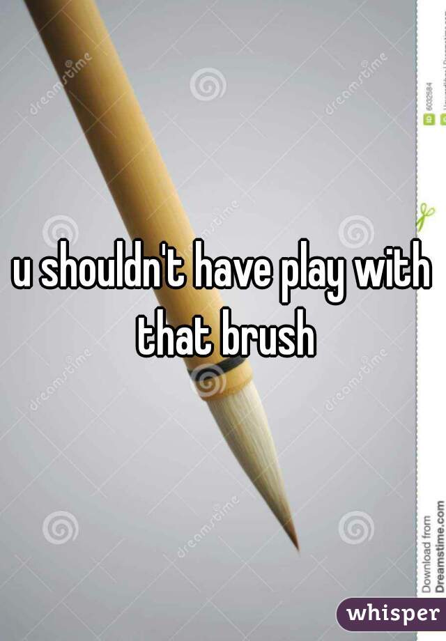 u shouldn't have play with that brush
