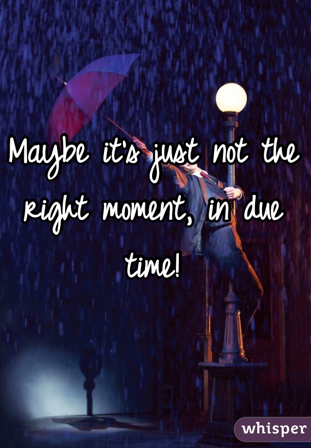 Maybe it's just not the right moment, in due time! 