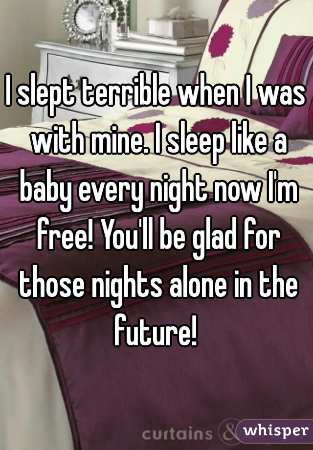 I slept terrible when I was with mine. I sleep like a baby every night now I'm free! You'll be glad for those nights alone in the future! 