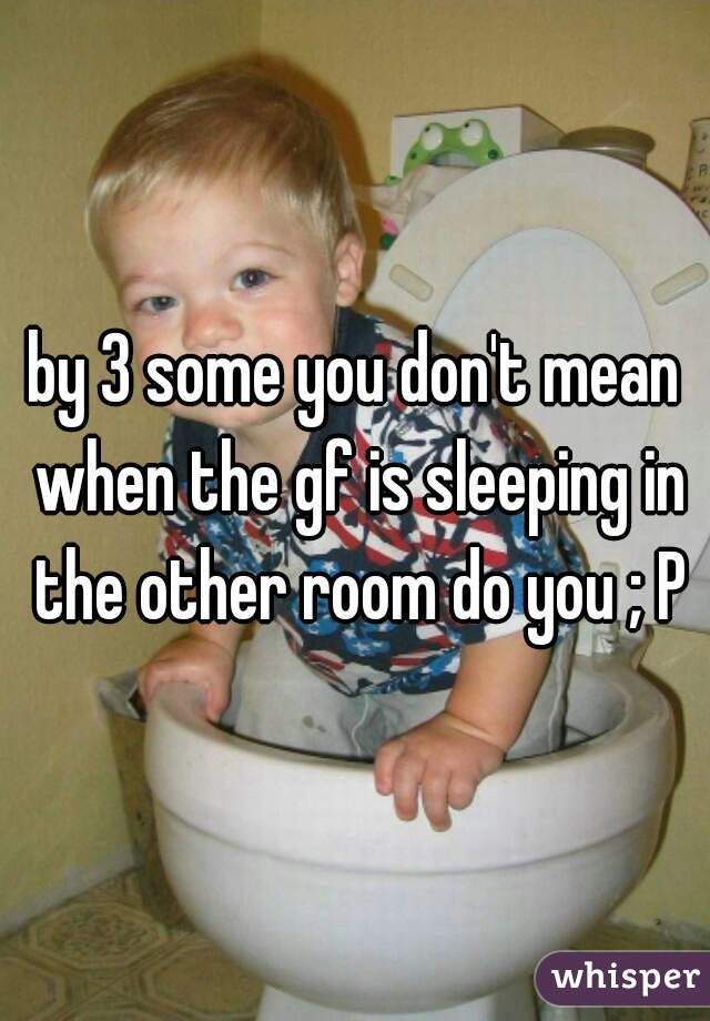 by 3 some you don't mean when the gf is sleeping in the other room do you ; P