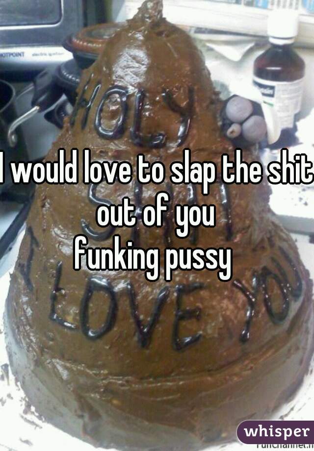I would love to slap the shit out of you 

funking pussy 