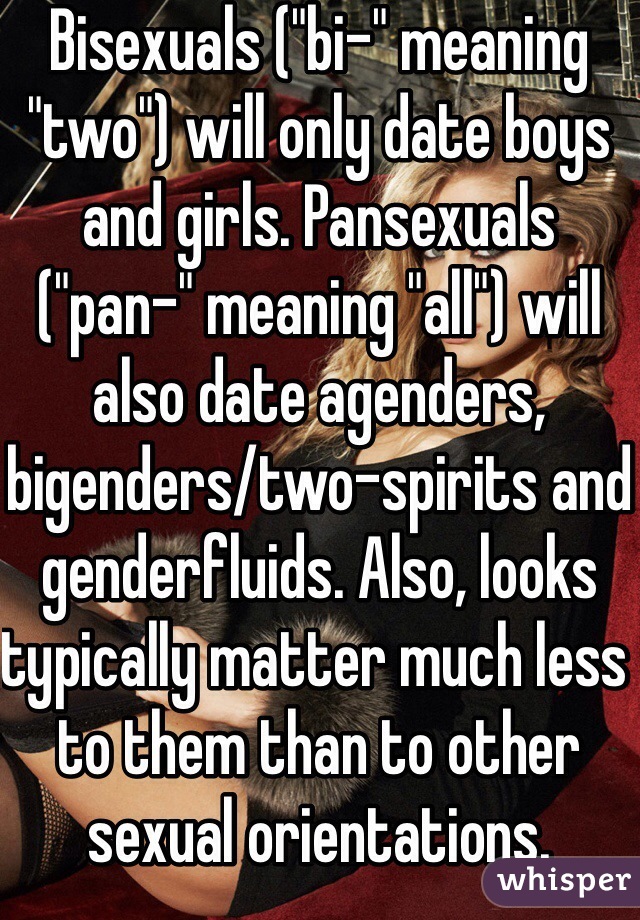 Bisexuals ("bi-" meaning "two") will only date boys and girls. Pansexuals ("pan-" meaning "all") will also date agenders, bigenders/two-spirits and genderfluids. Also, looks typically matter much less to them than to other sexual orientations.