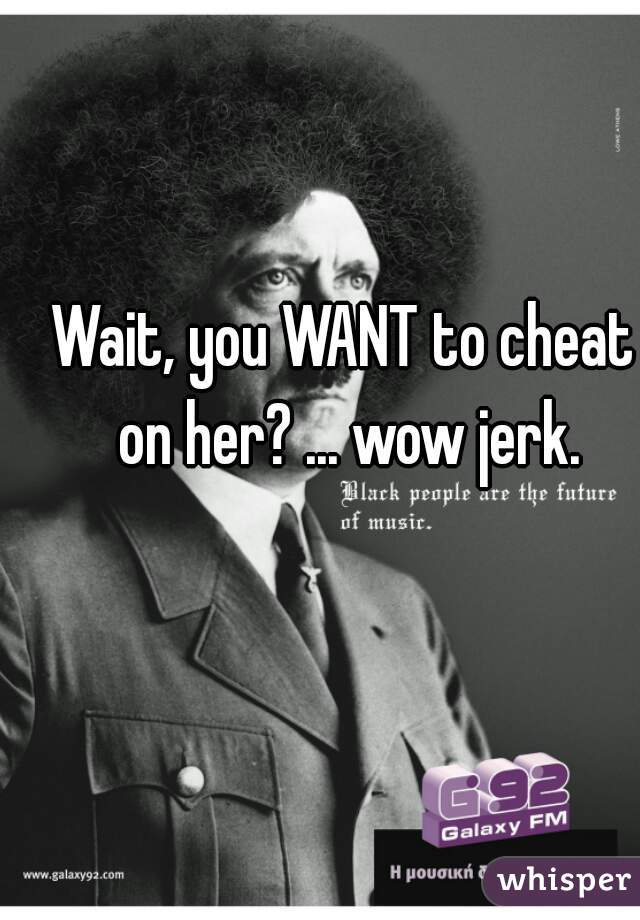Wait, you WANT to cheat on her? ... wow jerk.