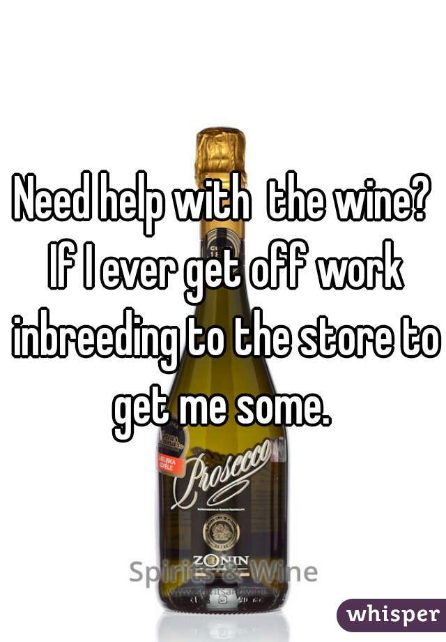 Need help with  the wine? If I ever get off work inbreeding to the store to get me some. 