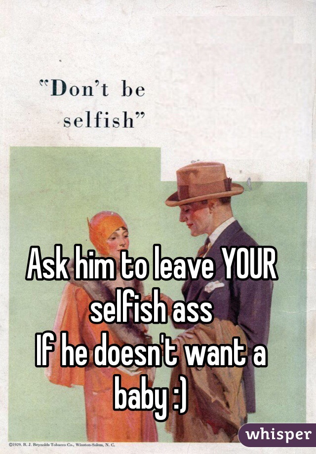 Ask him to leave YOUR selfish ass 
If he doesn't want a baby :) 