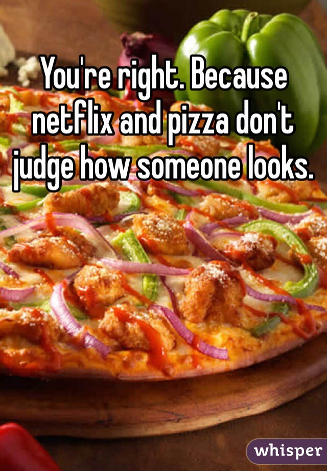 You're right. Because netflix and pizza don't judge how someone looks.