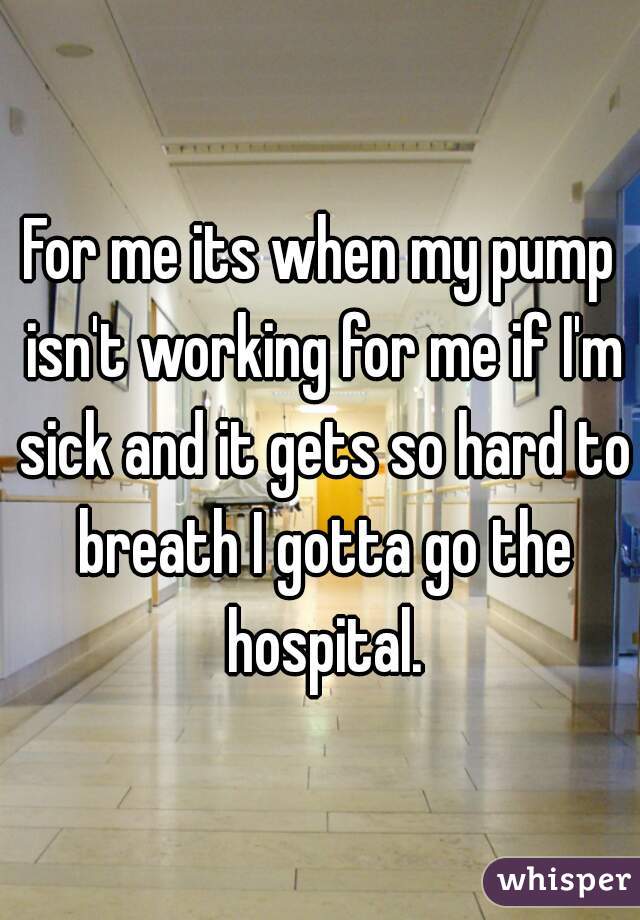 For me its when my pump isn't working for me if I'm sick and it gets so hard to breath I gotta go the hospital.