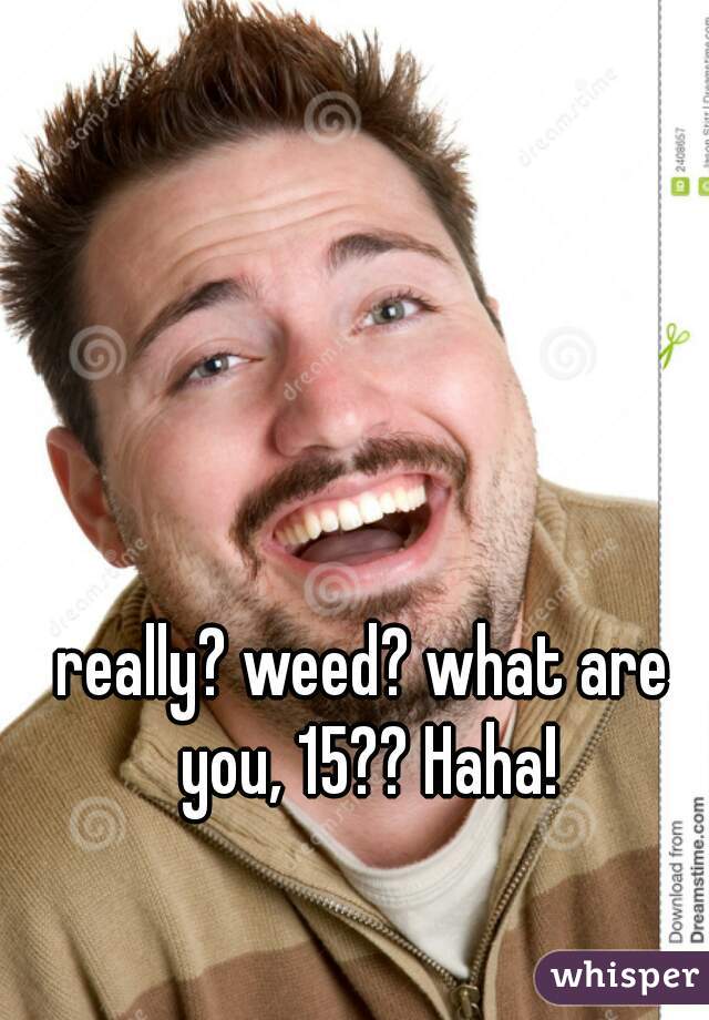 really? weed? what are you, 15?? Haha!