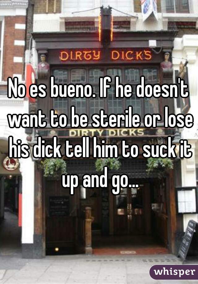 No es bueno. If he doesn't want to be sterile or lose his dick tell him to suck it up and go...